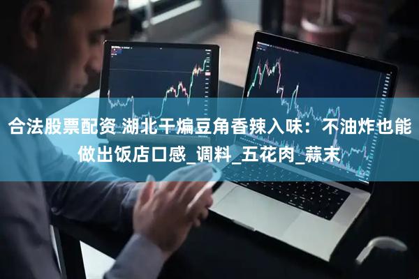 合法股票配资 湖北干煸豆角香辣入味：不油炸也能做出饭店口感_调料_五花肉_蒜末