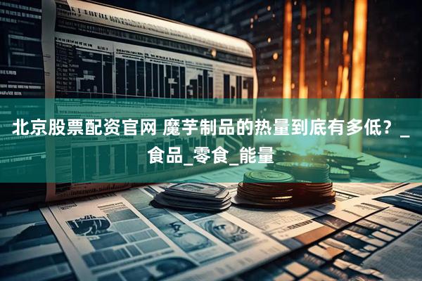 北京股票配资官网 魔芋制品的热量到底有多低？_食品_零食_能量