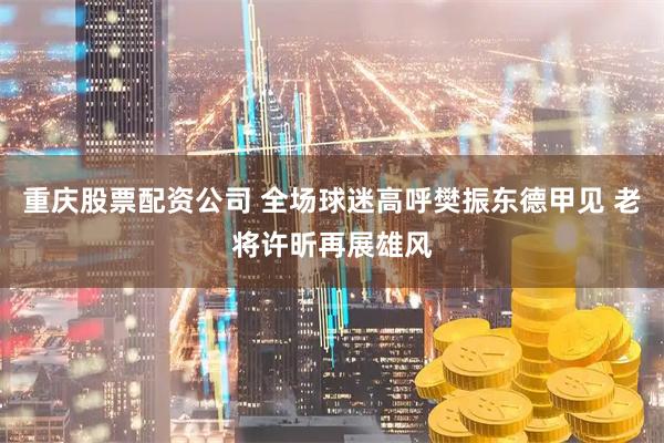 重庆股票配资公司 全场球迷高呼樊振东德甲见 老将许昕再展雄风