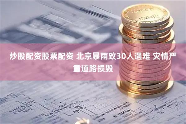 炒股配资股票配资 北京暴雨致30人遇难 灾情严重道路损毁