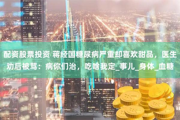 配资股票投资 蒋经国糖尿病严重却喜欢甜品，医生劝后被骂：病你们治，吃啥我定_事儿_身体_血糖