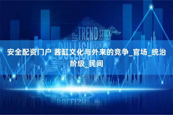 安全配资门户 酱缸文化与外来的竞争_官场_统治阶级_民间