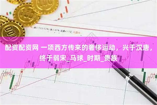 配资配资网 一项西方传来的奢侈运动，兴于汉唐，终于弱宋_马球_时期_贵族