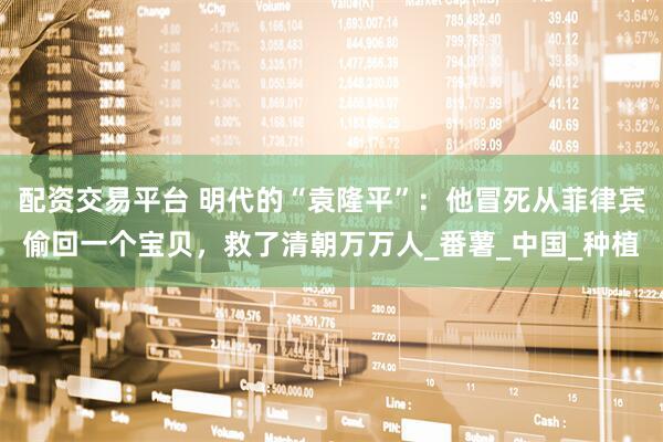 配资交易平台 明代的“袁隆平”：他冒死从菲律宾偷回一个宝贝，救了清朝万万人_番薯_中国_种植