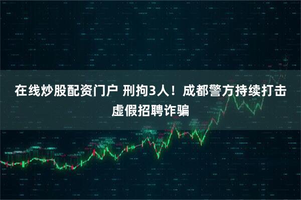 在线炒股配资门户 刑拘3人！成都警方持续打击虚假招聘诈骗