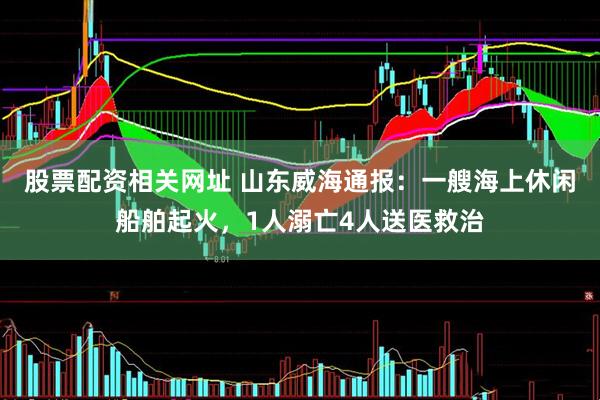 股票配资相关网址 山东威海通报：一艘海上休闲船舶起火，1人溺亡4人送医救治