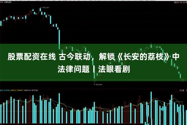 股票配资在线 古今联动，解锁《长安的荔枝》中法律问题丨法眼看剧