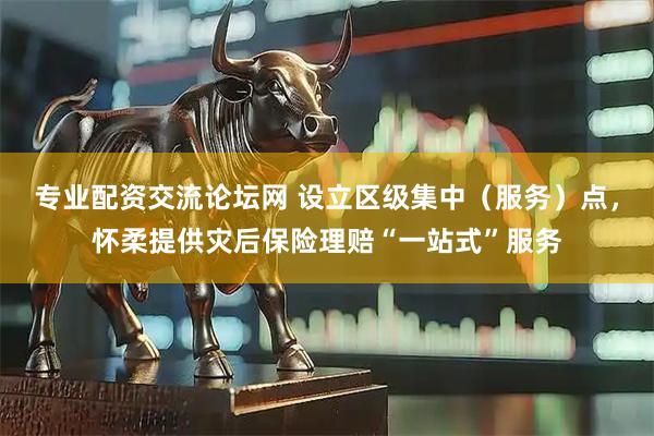 专业配资交流论坛网 设立区级集中（服务）点，怀柔提供灾后保险理赔“一站式”服务