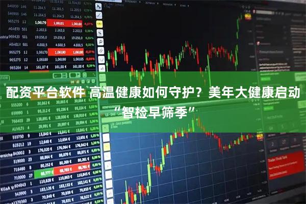 配资平台软件 高温健康如何守护？美年大健康启动“智检早筛季”
