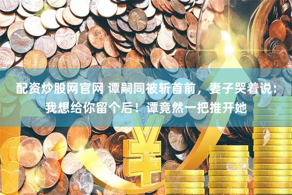 配资炒股网官网 谭嗣同被斩首前，妻子哭着说：我想给你留个后！谭竟然一把推开她