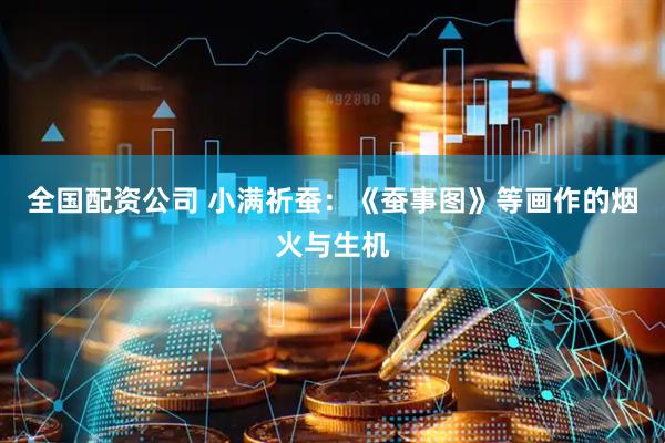 全国配资公司 小满祈蚕：《蚕事图》等画作的烟火与生机