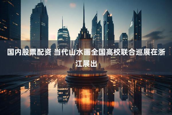 国内股票配资 当代山水画全国高校联合巡展在浙江展出