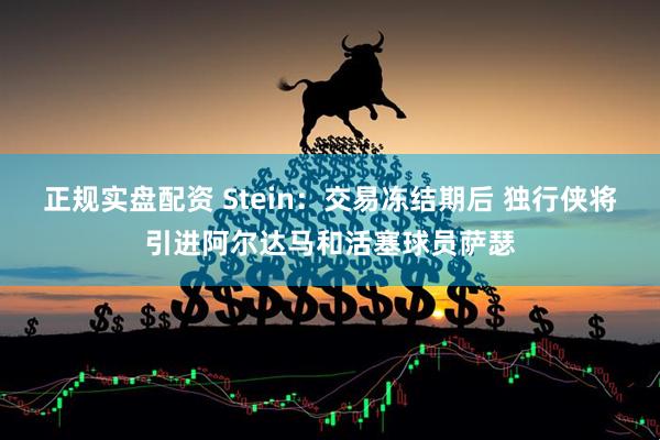 正规实盘配资 Stein：交易冻结期后 独行侠将引进阿尔达马和活塞球员萨瑟