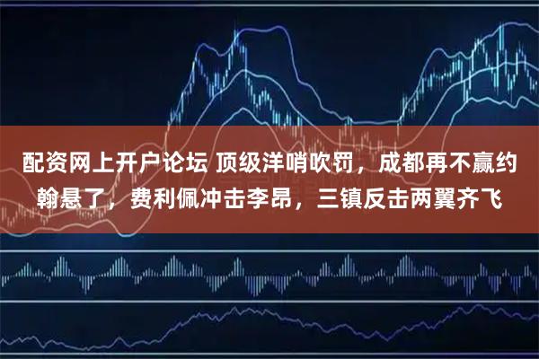 配资网上开户论坛 顶级洋哨吹罚，成都再不赢约翰悬了，费利佩冲击李昂，三镇反击两翼齐飞