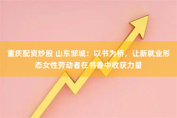 重庆配资炒股 山东邹城：以书为桥，让新就业形态女性劳动者在书香中收获力量
