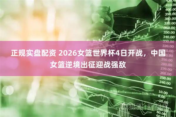 正规实盘配资 2026女篮世界杯4日开战，中国女篮逆境出征迎战强敌