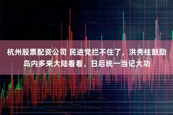 杭州股票配资公司 民进党拦不住了，洪秀柱鼓励岛内多来大陆看看，日后统一当记大功